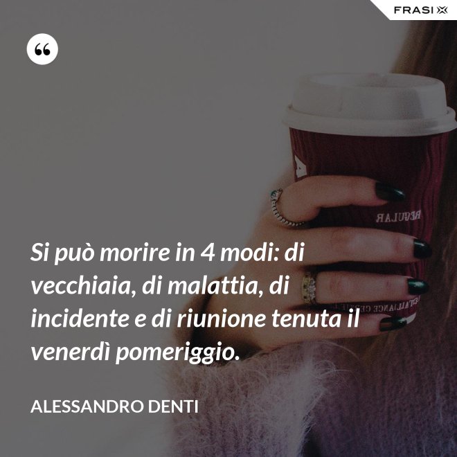 Si può morire in 4 modi: di vecchiaia, di malattia, di incidente e di riunione tenuta il venerdì pomeriggio. - Alessandro Denti