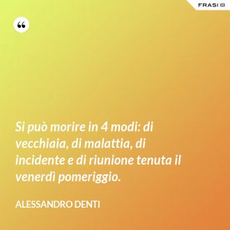 Si può morire in 4 modi: di vecchiaia, di malattia, di incidente e di riunione tenuta il venerdì pomeriggio. - Alessandro Denti