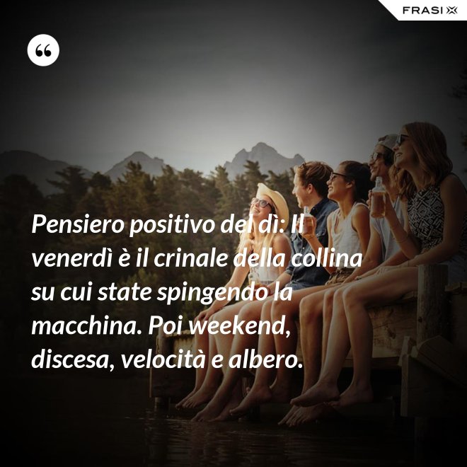 Pensiero positivo del dì: Il venerdì è il crinale della collina su cui state spingendo la macchina. Poi weekend, discesa, velocità e albero. - Anonimo