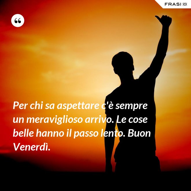 Per chi sa aspettare c'è sempre un meraviglioso arrivo. Le cose belle hanno il passo lento. Buon Venerdì. - Anonimo