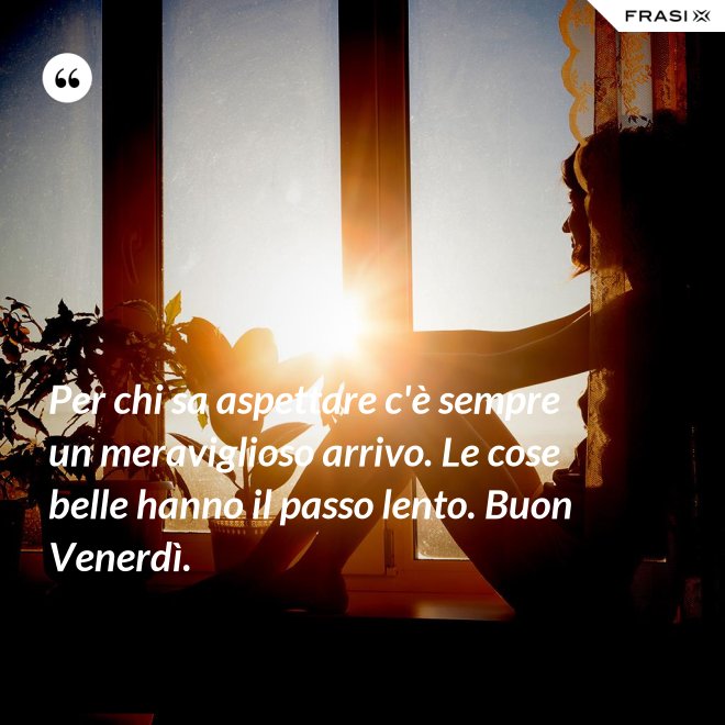 Per chi sa aspettare c'è sempre un meraviglioso arrivo. Le cose belle hanno il passo lento. Buon Venerdì. - Anonimo