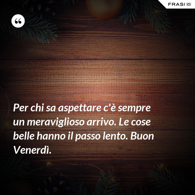 Per chi sa aspettare c'è sempre un meraviglioso arrivo. Le cose belle hanno il passo lento. Buon Venerdì. - Anonimo