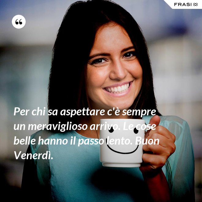 Per chi sa aspettare c'è sempre un meraviglioso arrivo. Le cose belle hanno il passo lento. Buon Venerdì. - Anonimo