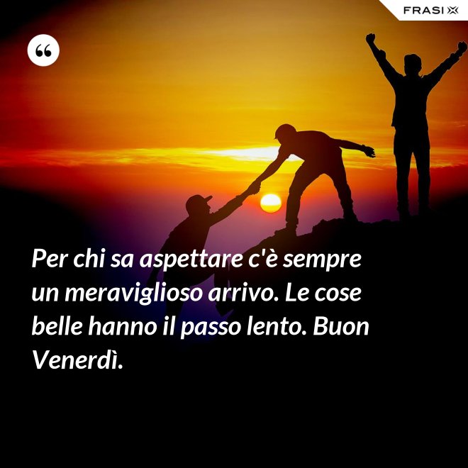 Per chi sa aspettare c'è sempre un meraviglioso arrivo. Le cose belle hanno il passo lento. Buon Venerdì. - Anonimo