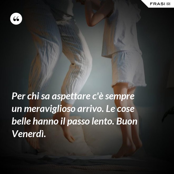 Per chi sa aspettare c'è sempre un meraviglioso arrivo. Le cose belle hanno il passo lento. Buon Venerdì. - Anonimo