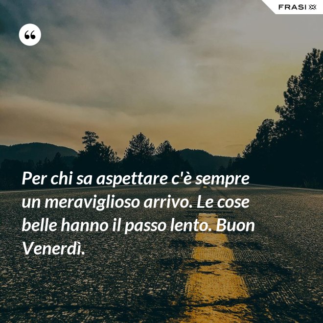 Per chi sa aspettare c'è sempre un meraviglioso arrivo. Le cose belle hanno il passo lento. Buon Venerdì. - Anonimo