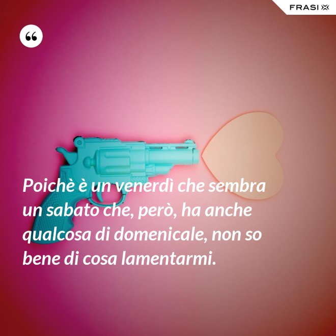 Poichè è un venerdì che sembra un sabato che, però, ha anche qualcosa di domenicale, non so bene di cosa lamentarmi. - Anonimo