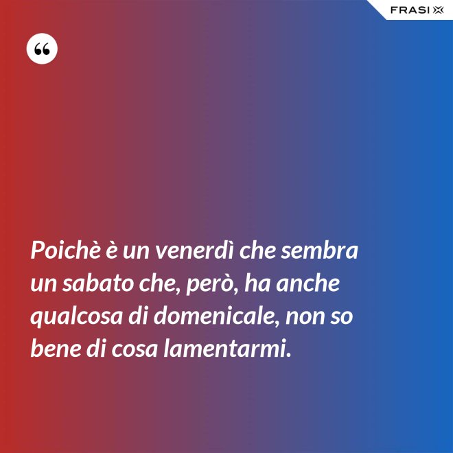 Poichè è un venerdì che sembra un sabato che, però, ha anche qualcosa di domenicale, non so bene di cosa lamentarmi. - Anonimo