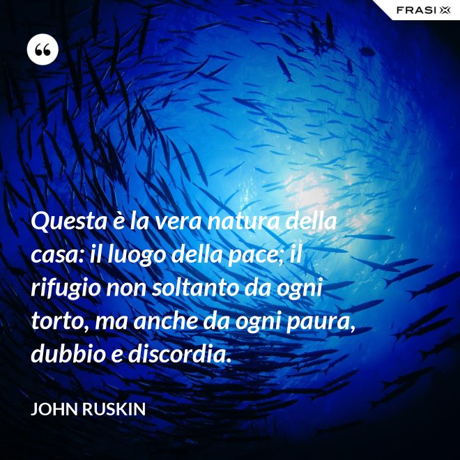 Questa è la vera natura della casa: il luogo della pace; il rifugio non soltanto da ogni torto, ma anche da ogni paura, dubbio e discordia. - John Ruskin