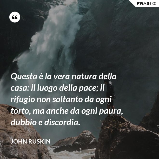 Questa è la vera natura della casa: il luogo della pace; il rifugio non soltanto da ogni torto, ma anche da ogni paura, dubbio e discordia. - John Ruskin
