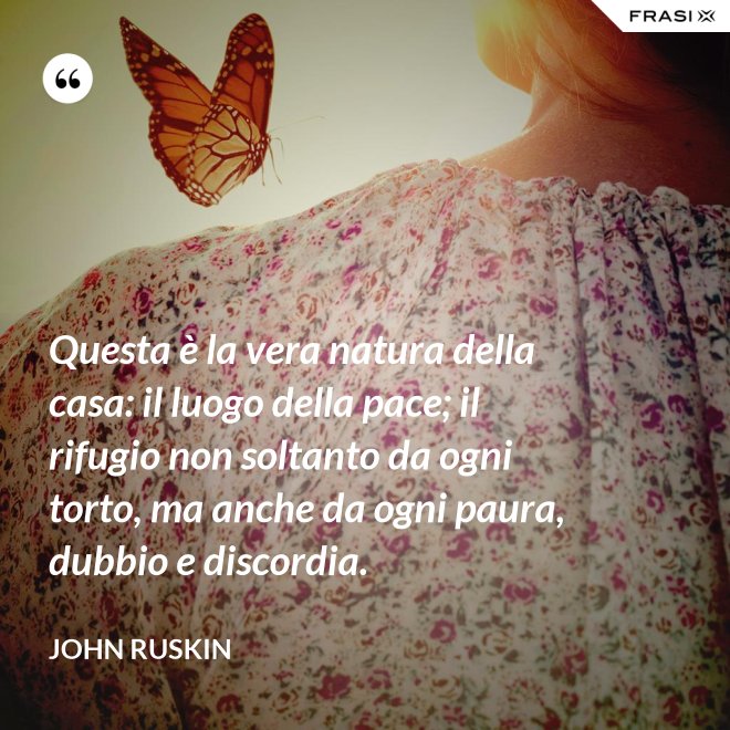 Questa è la vera natura della casa: il luogo della pace; il rifugio non soltanto da ogni torto, ma anche da ogni paura, dubbio e discordia. - John Ruskin