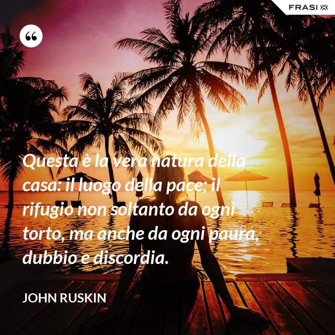Questa è la vera natura della casa: il luogo della pace; il rifugio non soltanto da ogni torto, ma anche da ogni paura, dubbio e discordia. - John Ruskin