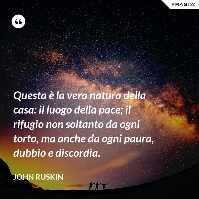 Questa è la vera natura della casa: il luogo della pace; il rifugio non soltanto da ogni torto, ma anche da ogni paura, dubbio e discordia. - John Ruskin