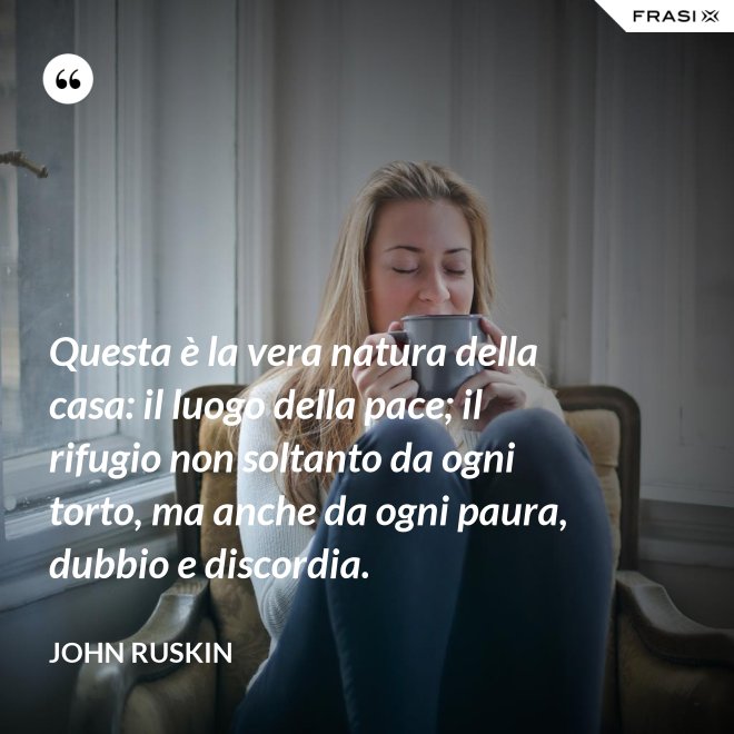 Questa è la vera natura della casa: il luogo della pace; il rifugio non soltanto da ogni torto, ma anche da ogni paura, dubbio e discordia. - John Ruskin