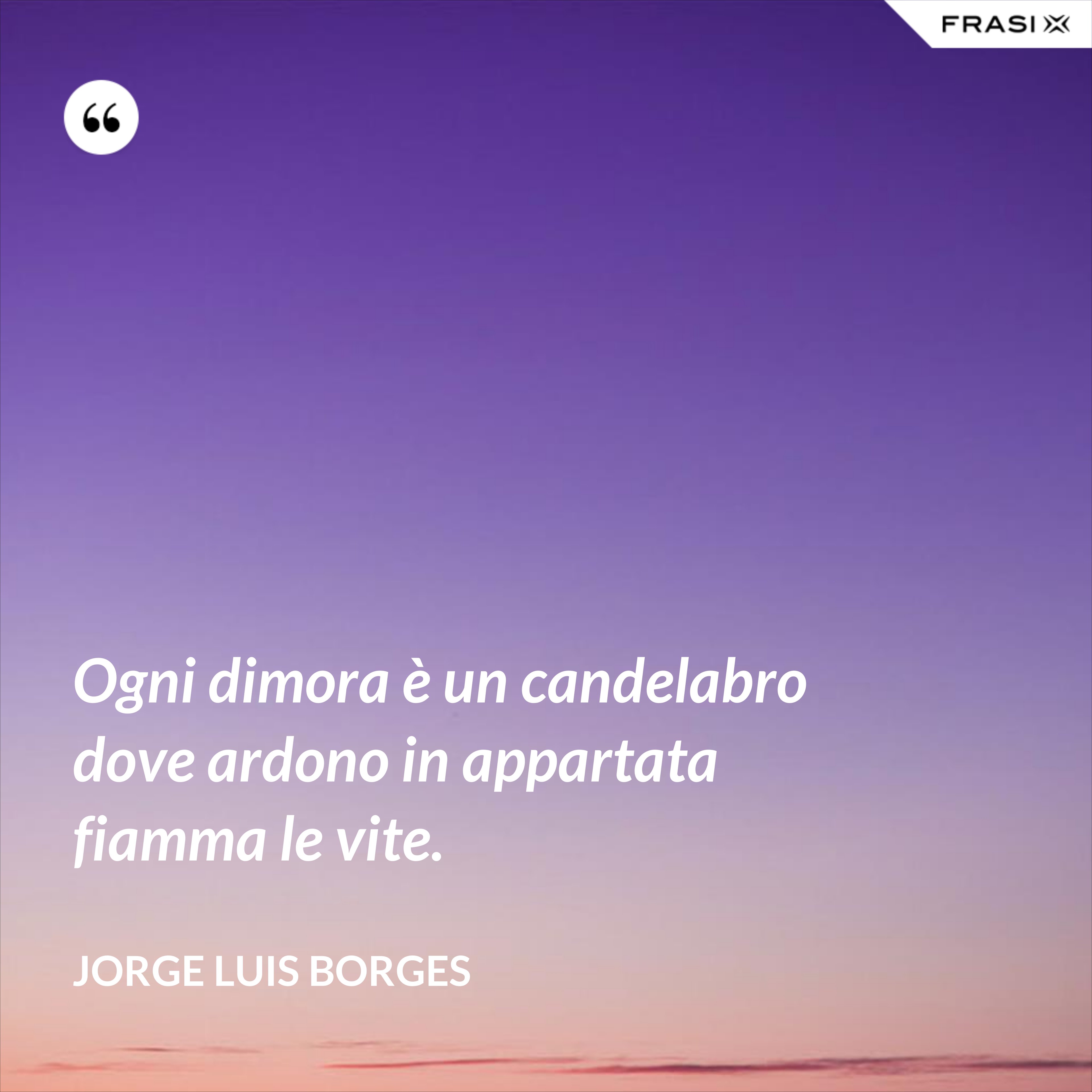 Ogni dimora è un candelabro dove ardono in appartata fiamma le vite. - Jorge Luis Borges