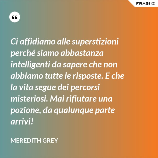 Ci affidiamo alle superstizioni perché siamo abbastanza intelligenti da sapere che non abbiamo tutte le risposte. E che la vita segue dei percorsi misteriosi. Mai rifiutare una pozione, da qualunque parte arrivi! - Meredith Grey