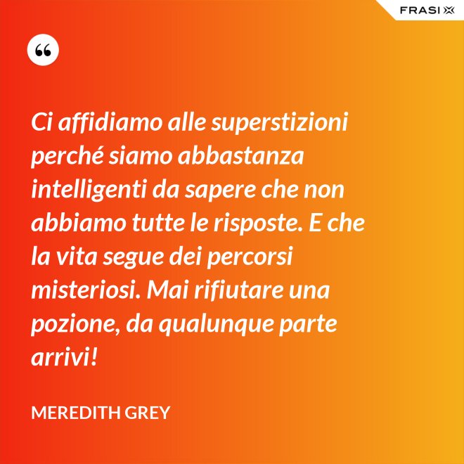 Ci affidiamo alle superstizioni perché siamo abbastanza intelligenti da sapere che non abbiamo tutte le risposte. E che la vita segue dei percorsi misteriosi. Mai rifiutare una pozione, da qualunque parte arrivi! - Meredith Grey