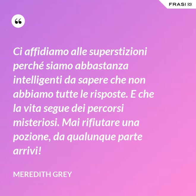 Ci affidiamo alle superstizioni perché siamo abbastanza intelligenti da sapere che non abbiamo tutte le risposte. E che la vita segue dei percorsi misteriosi. Mai rifiutare una pozione, da qualunque parte arrivi! - Meredith Grey