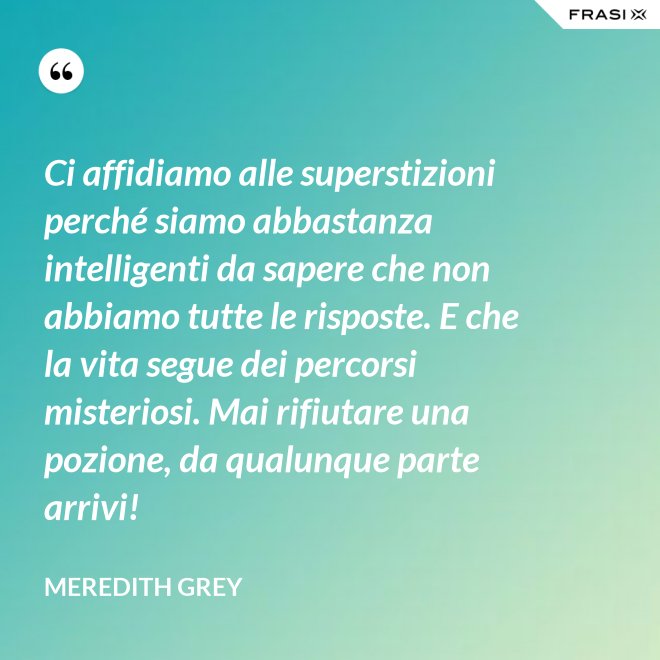 Ci affidiamo alle superstizioni perché siamo abbastanza intelligenti da sapere che non abbiamo tutte le risposte. E che la vita segue dei percorsi misteriosi. Mai rifiutare una pozione, da qualunque parte arrivi! - Meredith Grey