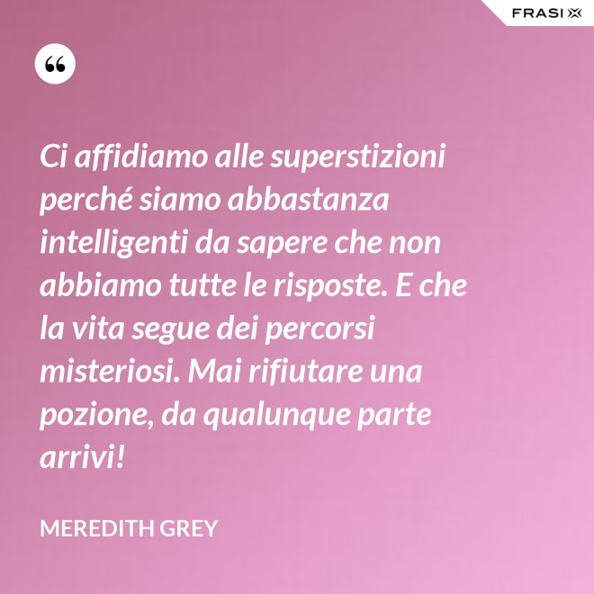 Ci affidiamo alle superstizioni perché siamo abbastanza intelligenti da sapere che non abbiamo tutte le risposte. E che la vita segue dei percorsi misteriosi. Mai rifiutare una pozione, da qualunque parte arrivi! - Meredith Grey
