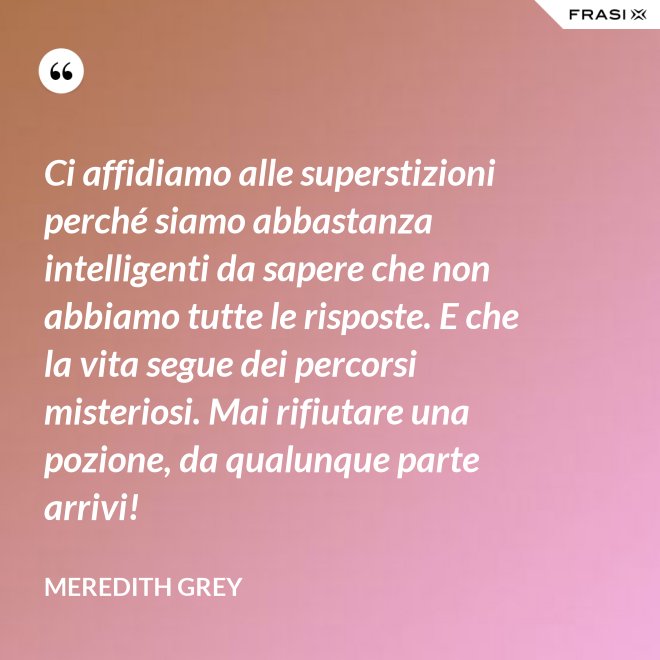 Ci affidiamo alle superstizioni perché siamo abbastanza intelligenti da sapere che non abbiamo tutte le risposte. E che la vita segue dei percorsi misteriosi. Mai rifiutare una pozione, da qualunque parte arrivi! - Meredith Grey