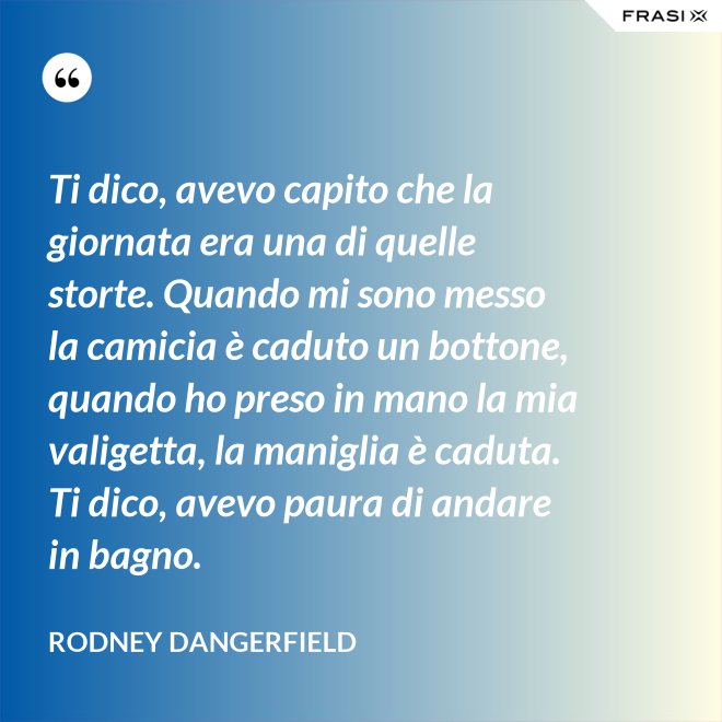 Ti dico, avevo capito che la giornata era una di quelle storte. Quando mi sono messo la camicia è caduto un bottone, quando ho preso in mano la mia valigetta, la maniglia è caduta. Ti dico, avevo paura di andare in bagno. - Rodney Dangerfield
