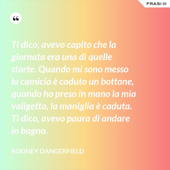 Ti dico, avevo capito che la giornata era una di quelle storte. Quando mi sono messo la camicia è caduto un bottone, quando ho preso in mano la mia valigetta, la maniglia è caduta. Ti dico, avevo paura di andare in bagno. - Rodney Dangerfield