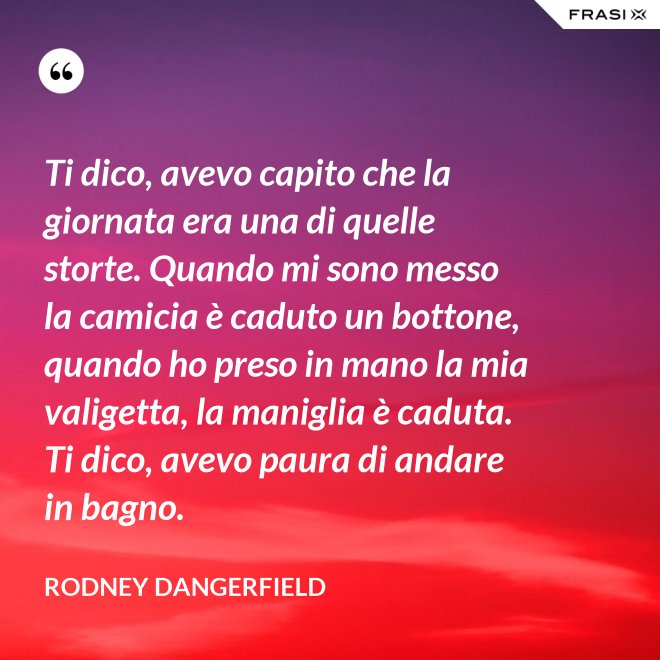 Ti dico, avevo capito che la giornata era una di quelle storte. Quando mi sono messo la camicia è caduto un bottone, quando ho preso in mano la mia valigetta, la maniglia è caduta. Ti dico, avevo paura di andare in bagno. - Rodney Dangerfield