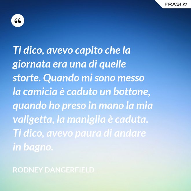 Ti dico, avevo capito che la giornata era una di quelle storte. Quando mi sono messo la camicia è caduto un bottone, quando ho preso in mano la mia valigetta, la maniglia è caduta. Ti dico, avevo paura di andare in bagno. - Rodney Dangerfield