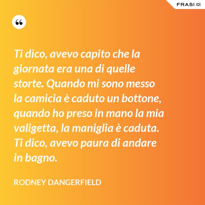 Ti dico, avevo capito che la giornata era una di quelle storte. Quando mi sono messo la camicia è caduto un bottone, quando ho preso in mano la mia valigetta, la maniglia è caduta. Ti dico, avevo paura di andare in bagno. - Rodney Dangerfield