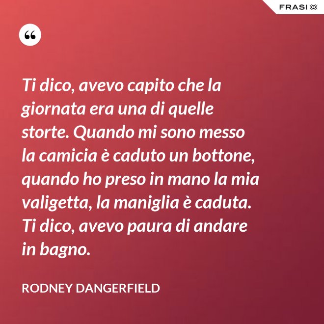 Ti dico, avevo capito che la giornata era una di quelle storte. Quando mi sono messo la camicia è caduto un bottone, quando ho preso in mano la mia valigetta, la maniglia è caduta. Ti dico, avevo paura di andare in bagno. - Rodney Dangerfield