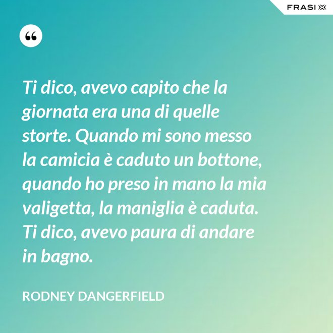 Ti dico, avevo capito che la giornata era una di quelle storte. Quando mi sono messo la camicia è caduto un bottone, quando ho preso in mano la mia valigetta, la maniglia è caduta. Ti dico, avevo paura di andare in bagno. - Rodney Dangerfield