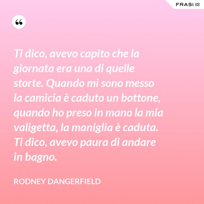 Ti dico, avevo capito che la giornata era una di quelle storte. Quando mi sono messo la camicia è caduto un bottone, quando ho preso in mano la mia valigetta, la maniglia è caduta. Ti dico, avevo paura di andare in bagno. - Rodney Dangerfield