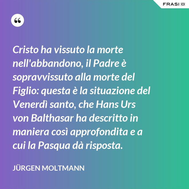 Cristo ha vissuto la morte nell'abbandono, il Padre è sopravvissuto alla morte del Figlio: questa è la situazione del Venerdì santo, che Hans Urs von Balthasar ha descritto in maniera così approfondita e a cui la Pasqua dà risposta. - Jürgen Moltmann