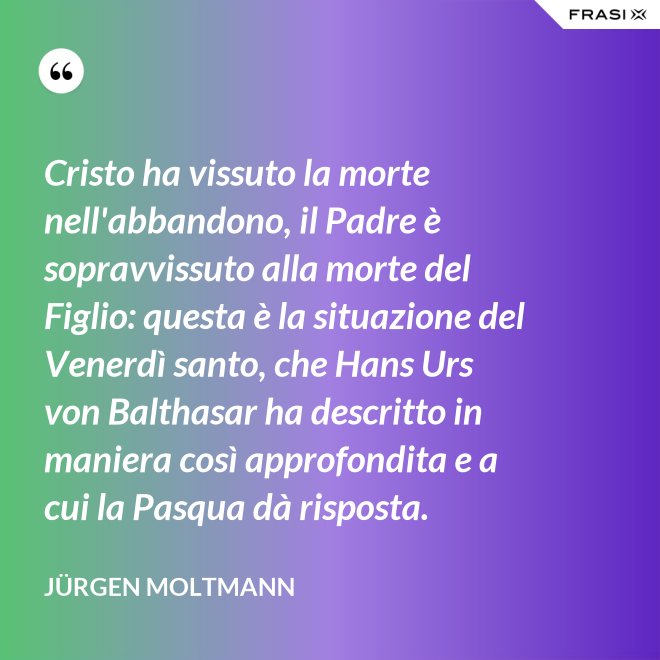 Cristo ha vissuto la morte nell'abbandono, il Padre è sopravvissuto alla morte del Figlio: questa è la situazione del Venerdì santo, che Hans Urs von Balthasar ha descritto in maniera così approfondita e a cui la Pasqua dà risposta. - Jürgen Moltmann