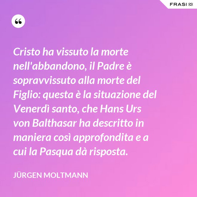 Cristo ha vissuto la morte nell'abbandono, il Padre è sopravvissuto alla morte del Figlio: questa è la situazione del Venerdì santo, che Hans Urs von Balthasar ha descritto in maniera così approfondita e a cui la Pasqua dà risposta. - Jürgen Moltmann