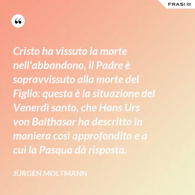Cristo ha vissuto la morte nell'abbandono, il Padre è sopravvissuto alla morte del Figlio: questa è la situazione del Venerdì santo, che Hans Urs von Balthasar ha descritto in maniera così approfondita e a cui la Pasqua dà risposta. - Jürgen Moltmann