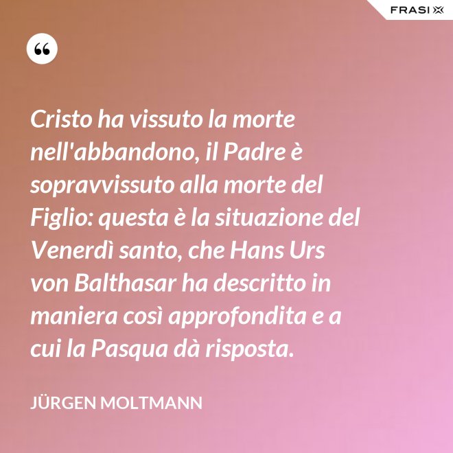 Cristo ha vissuto la morte nell'abbandono, il Padre è sopravvissuto alla morte del Figlio: questa è la situazione del Venerdì santo, che Hans Urs von Balthasar ha descritto in maniera così approfondita e a cui la Pasqua dà risposta. - Jürgen Moltmann