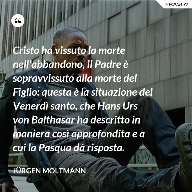 Cristo ha vissuto la morte nell'abbandono, il Padre è sopravvissuto alla morte del Figlio: questa è la situazione del Venerdì santo, che Hans Urs von Balthasar ha descritto in maniera così approfondita e a cui la Pasqua dà risposta. - Jürgen Moltmann