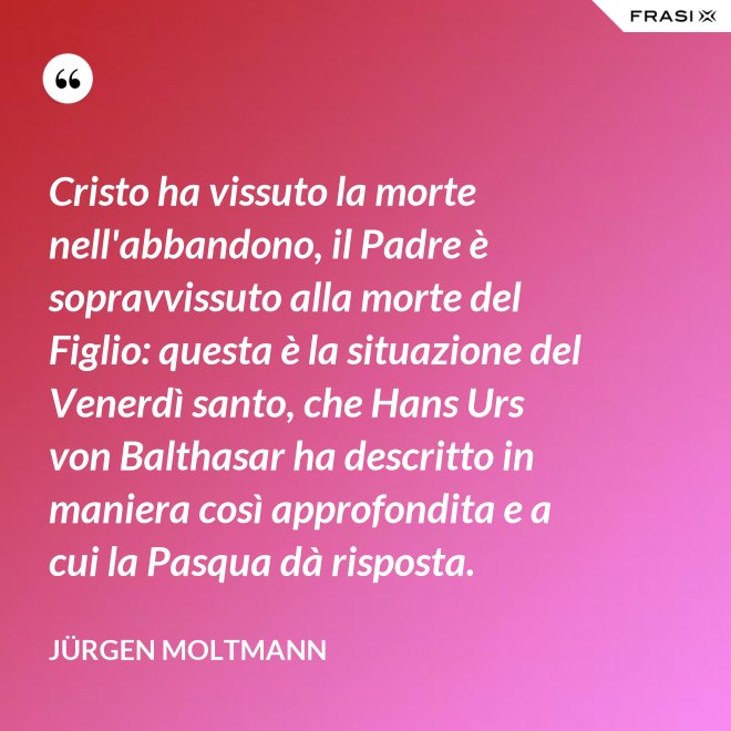 Cristo ha vissuto la morte nell'abbandono, il Padre è sopravvissuto alla morte del Figlio: questa è la situazione del Venerdì santo, che Hans Urs von Balthasar ha descritto in maniera così approfondita e a cui la Pasqua dà risposta. - Jürgen Moltmann