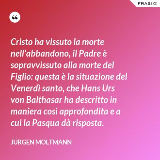 Cristo ha vissuto la morte nell'abbandono, il Padre è sopravvissuto alla morte del Figlio: questa è la situazione del Venerdì santo, che Hans Urs von Balthasar ha descritto in maniera così approfondita e a cui la Pasqua dà risposta. - Jürgen Moltmann