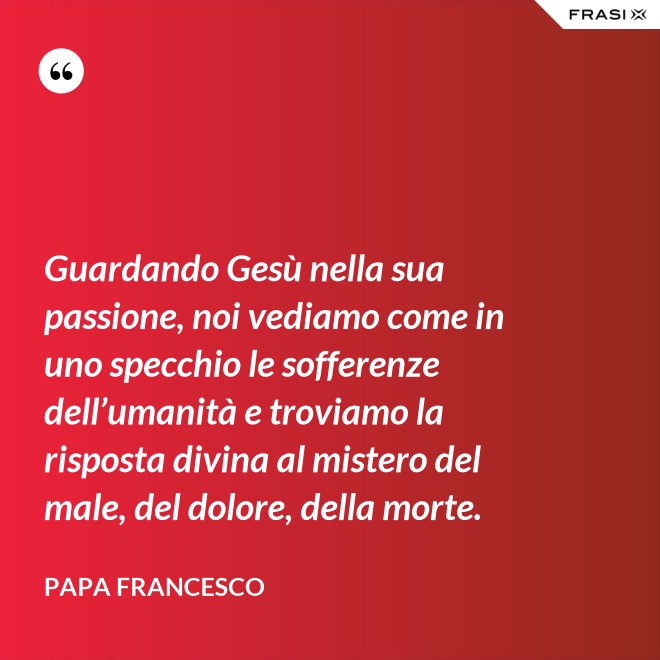 Guardando Gesù nella sua passione, noi vediamo come in uno specchio le sofferenze dell’umanità e troviamo la risposta divina al mistero del male, del dolore, della morte. - Papa Francesco