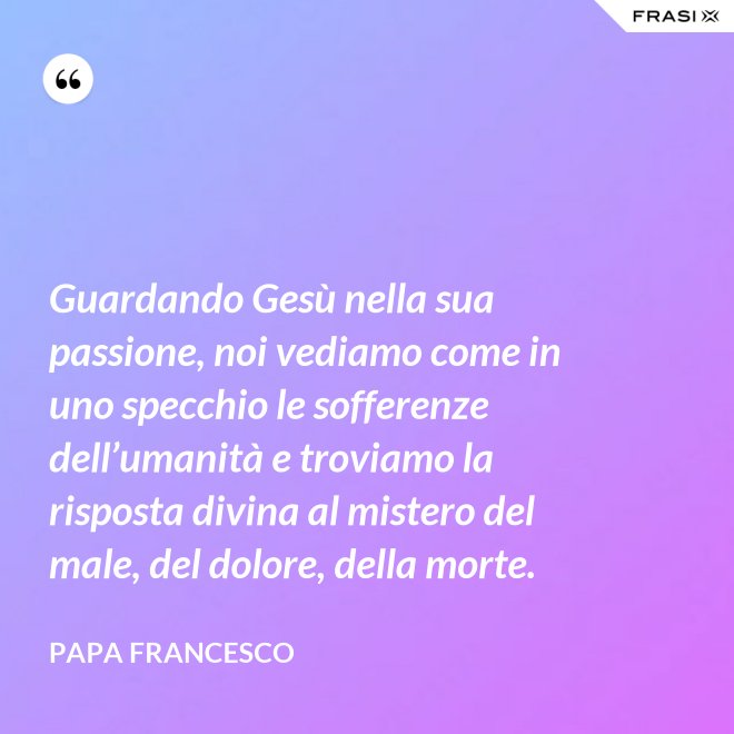 Guardando Gesù nella sua passione, noi vediamo come in uno specchio le sofferenze dell’umanità e troviamo la risposta divina al mistero del male, del dolore, della morte. - Papa Francesco