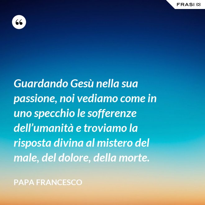 Guardando Gesù nella sua passione, noi vediamo come in uno specchio le sofferenze dell’umanità e troviamo la risposta divina al mistero del male, del dolore, della morte. - Papa Francesco
