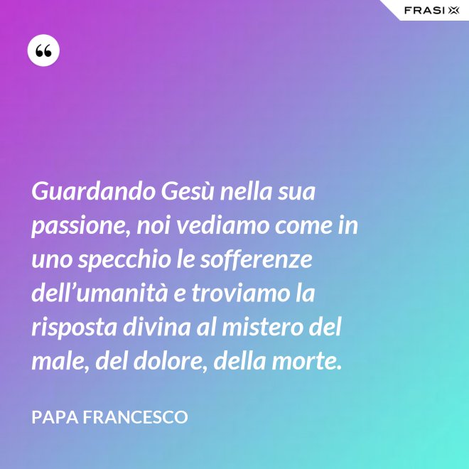 Guardando Gesù nella sua passione, noi vediamo come in uno specchio le sofferenze dell’umanità e troviamo la risposta divina al mistero del male, del dolore, della morte. - Papa Francesco