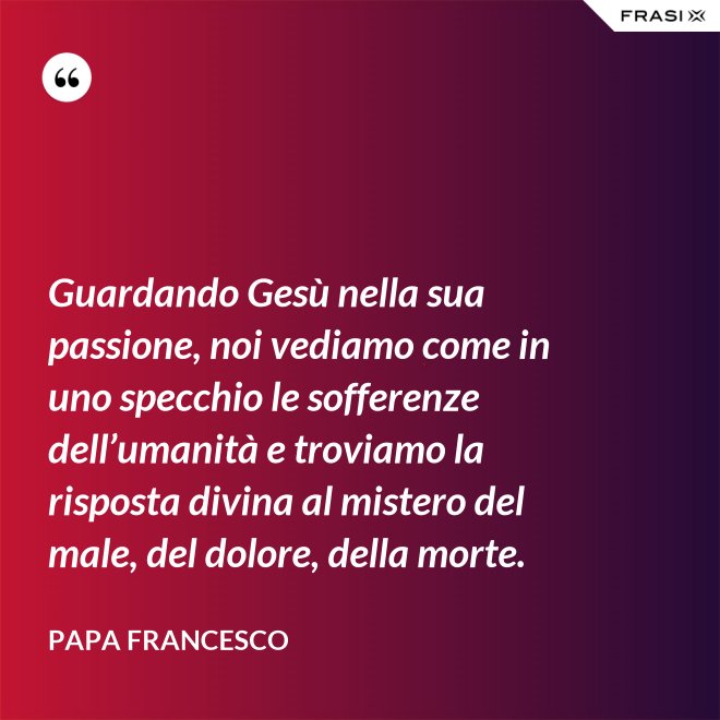 Guardando Gesù nella sua passione, noi vediamo come in uno specchio le sofferenze dell’umanità e troviamo la risposta divina al mistero del male, del dolore, della morte. - Papa Francesco