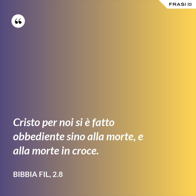 Cristo per noi si è fatto obbediente sino alla morte, e alla morte in croce. - Bibbia Fil, 2.8