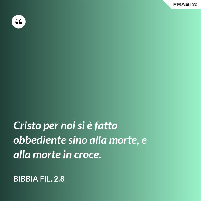 Cristo per noi si è fatto obbediente sino alla morte, e alla morte in croce. - Bibbia Fil, 2.8