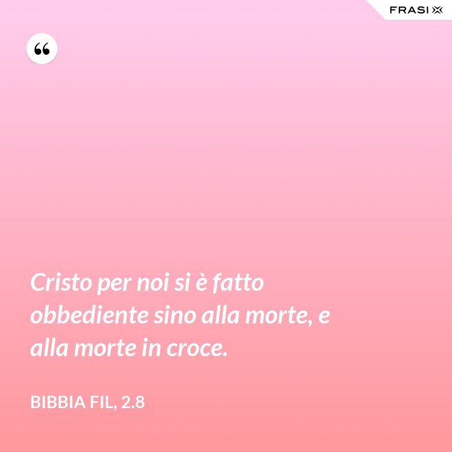 Cristo per noi si è fatto obbediente sino alla morte, e alla morte in croce. - Bibbia Fil, 2.8