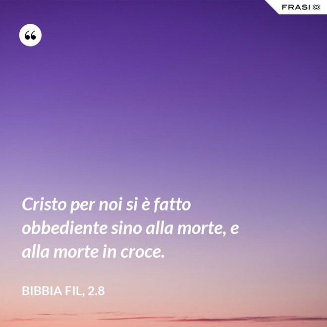 Cristo per noi si è fatto obbediente sino alla morte, e alla morte in croce. - Bibbia Fil, 2.8